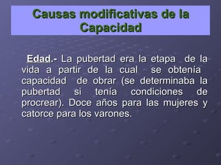 Causas modificativas de la Capacidad Edad .-  La pubertad era la etapa  de la vida a partir de la cual  se obtenía  capacidad  de obrar (se determinaba la pubertad si tenía condiciones de procrear). Doce años para las mujeres y catorce para los varones.  