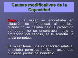 Causas modificativas de la Capacidad Sexo . -  La mujer se encontraba en situación de inferioridad al hombre, cuando no se hallaba bajo la protección del padre, no se encontraba  bajo la protección del esposo, se le sometía  a tutela perpetua. La mujer tenía  una incapacidad relativa, le estaba permitida realizar  actos que pudieran  producirle  beneficio. 