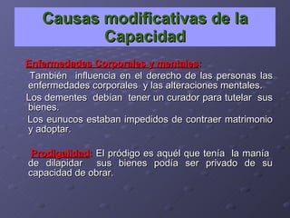 Causas modificativas de la Capacidad Enfermedades Corporales y mentales : También  influencia en el derecho de las personas las enfermedades corporales  y las alteraciones mentales. Los dementes  debían  tener un curador para tutelar  sus bienes. Los eunucos estaban impedidos de contraer matrimonio y adoptar. Prodigalidad :   El pródigo es aquél que tenía  la manía  de dilapidar  sus bienes podía ser privado de su capacidad de obrar. 