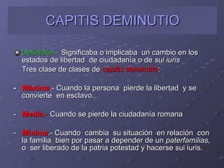 CAPITIS DEMINUTIO Definición.-  Significaba o implicaba  un cambio en los estados de libertad  de ciudadanía o de  sui iuris Tres clase de clases de  capitis deminutio : -  Máxima .- Cuando la persona  pierde la libertad  y se convierte  en esclavo. -  Media .-  Cuando se pierde la ciudadanía romana -  Mínima .- Cuando  cambia  su situación  en relación  con la familia  bien por pasar a depender de un  paterfamilias,  o  ser liberado de la patria potestad y hacerse sui iuris. 