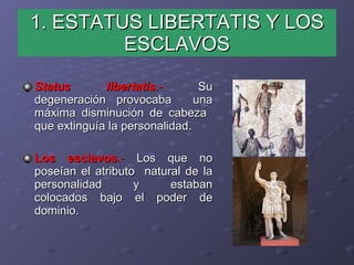 1. ESTATUS LIBERTATIS Y LOS ESCLAVOS Status libertatis .-  Su degeneración provocaba  una máxima disminución de cabeza  que extinguía la personalidad. Los esclavos .-  Los que no poseían el atributo  natural de la personalidad y estaban colocados bajo el poder de dominio. 