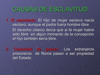 CAUSAS DE ESCLAVITUD 1. El nacimiento:  El hijo de mujer esclava nacía esclavo, aunque el padre fuera hombre libre. El derecho clásico decía que si la mujer había sido libre  en algún momento de la concepción el hijo también sería libre. 2. Cautividad de guerra.-  Los extranjeros prisioneros  de Roma pasan a ser propiedad del Estado. 
