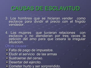 CAUSAS DE ESCLAVITUD 3. Los hombres que se hicieran vender  como esclavos para dividir el precio con el fingido vendedor. 4. Las mujeres  que tuvieran relaciones  con esclavos y no atendieran por tres veces la petición del amo para que cesara la irregular situación. Otras causas Falta de pago de impuestos. Eludir el servicio  de las armas Sustraerse del censo. Desertar del ejército. Cometer hurto y ser sorprendido.  