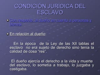 CONDICIÓN JURÍDICA DEL ESCLAVO Con respecto  al dueño en cuanto a personas y bienes : En relación al dueño : En la época  de la Ley de las XII tablas el esclavo  no era sujeto de derecho sino tenía la calidad de cosa “res”. El dueño ejercía el derecho a la vida y muerte  del esclavo, lo sometía a trabajo, lo juzgaba y castigaba. 