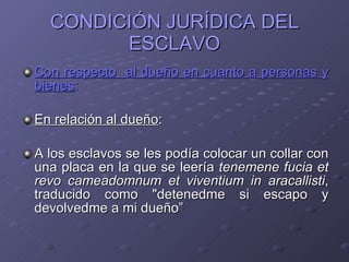 CONDICIÓN JURÍDICA DEL ESCLAVO Con respecto  al dueño en cuanto a personas y bienes : En relación al dueño : A los esclavos se les podía colocar un collar con una placa en la que se leería  tenemene fucia et revo cameadomnum et viventium in aracallisti , traducido como "detenedme si escapo y devolvedme a mi dueño”  