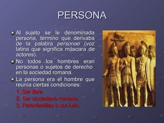 PERSONA Al sujeto se le denominada persona, término que derivaba de la palabra  personae  (voz latina que significa máscara de actores). No todos los hombres eran personas o sujetos de derecho  en la sociedad romana. La persona era el hombre que reunía ciertas condiciones:  1. Ser libre  2. Ser ciudadano romano.  3.  Paterfamilias  o  sui iuris . 