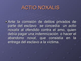 ACTIO NOXALIS Ante la comisión de delitos privados de parte del esclavo  se concedía  un  actio noxalis  al ofendido contra el amo, quien debía pagar una indemnización  o hacer el abandono  noxal , que consistía en la entrega del esclavo a la víctima. 