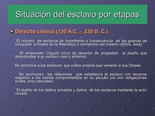 Situación del esclavo por etapas Derecho clásico (130 A.C. -  230 D. C.)  : El número  de esclavos se incrementa a consecuencia  de las guerras de conquista  a finales de la República y comienzos del imperio (Africa, Asia). El emperador Claudio priva de derecho de propiedad  al dueño que abandonase a su esclavo viejo y enfermo. Se reconoce a los esclavos  sus cultos propios que veneren a sus Dioses. Se reconocen  las relaciones  que establezca el esclavo con terceros respecto a los bienes comprometidos en su peculio (no son obligaciones civiles, sino naturales) El dueño de los delitos privados y daños  de los esclavos mediante la  actio noxalis 