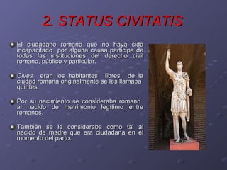 2. STATUS CIVITATIS   El ciudadano romano que no haya sido incapacitado  por alguna causa participa de todas las instituciones del derecho civil romano, público y particular. Cives   eran los habitantes  libres  de la ciudad romana originalmente se les llamaba  quirites. Por su nacimiento se consideraba romano  al nacido de matrimonio legítimo entre romanos. También se le consideraba como tal al nacido de madre que era ciudadana en el momento del parto.  