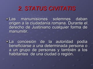 2. STATUS CIVITATIS Las manumisiones solemnes daban origen a la ciudadanía romana. Durante el derecho de Justiniano cualquier forma de manumitir. La concesión de la autoridad podía beneficiarse a una determinada persona o a un grupo de personas y también a los habitantes  de una ciudad o región.  