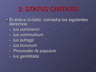 2.  STATUS CIVITATIS El  status civitatis   concedía los siguientes derechos: -  Ius commercii -  Ius commubium -  Ius sufragii -  Ius honorum -  Provocatio At populum -  Ius gentilitatis 