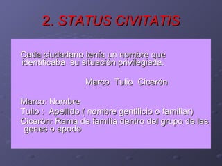 2.  STATUS CIVITATIS Cada ciudadano tenía un nombre que identificaba  su situación privilegiada. Marco  Tulio  Cicerón Marco: Nombre  Tulio :  Apellido ( nombre gentilicio o familiar) Cicerón: Rama de familia dentro del grupo de las  genes o apodo 