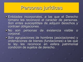 Personas jurídicas Entidades incorporales, a las que el Derecho romano les reconoció el carácter de personas. Son entes susceptibles de adquirir derechos y contraer obligaciones. No son personas de existencia visible o corporal. Son agrupaciones de hombres (asociaciones) y ordenaciones de bienes (fundaciones) a las que la ley les reconoce en esfera patrimonial condición de sujetos de derecho.  