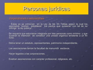 Personas jurídicas Corporaciones o asociaciones : Éstas ya se conocían  en la Ley de las XII Tablas según la cual los asociados “podían  establecer  los pactos que quisieran con tal de no infringir  la ley pública”.  Se requería que estuvieran integrada por tres personas como mínimo  y que tuvieran la intención  de constituir una unidad orgánica tendiente a un fin lícito. Debía tener un estatuto, representantes, patrimonio independiente. Las asociaciones tenían la facultad de manumitir  esclavos. Hacer legados a las corporaciones. Existían asociaciones con carácter profesional, religiosos, etc.  