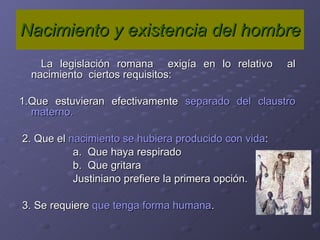 Nacimiento y existencia del hombre La legislación romana  exigía en lo relativo  al nacimiento  ciertos requisitos: 1.Que estuvieran efectivamente  separado del claustro materno. 2. Que el  nacimiento se hubiera producido con vida :  a.  Que haya respirado b.  Que gritara Justiniano prefiere la primera opción. 3. Se requiere  que tenga forma humana .  