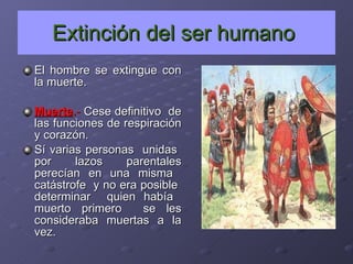 Extinción del ser humano   El hombre se extingue con la muerte. Muerte . -  Cese definitivo  de las funciones de respiración y corazón. Sí varias personas  unidas  por lazos parentales perecían en una misma  catástrofe  y no era posible  determinar  quien había  muerto primero  se les consideraba muertas a la vez. 