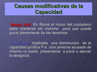 Causas modificativas de la Capacidad Honor civil .  En Roma el honor del ciudadano debe mantener sin mancha  para que pueda gozar plenamente de los derechos. La infamia   implicaba  una disminución  de la capacidad jurídica P.e. Una persona acusada de infamia no podía  presentarse  a juicio o ejercer la abogacía. 
