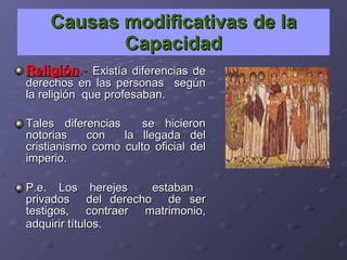 Causas modificativas de la Capacidad Religión .-   Existía diferencias de derechos en las personas  según la religión  que profesaban. Tales diferencias  se hicieron notorias  con  la llegada del cristianismo como culto oficial del imperio. P.e. Los herejes  estaban  privados  del derecho  de ser testigos, contraer matrimonio, adquirir títulos.   