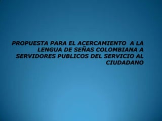 PROPUESTA PARA EL ACERCAMIENTO A LA
LENGUA DE SEÑAS COLOMBIANA A
SERVIDORES PUBLICOS DEL SERVICIO AL
CIUDADANO
 