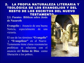 2.   LA PROPIA NATURALEZA LITERARIA Y
 TEOLÓGICA DE LOS EVANGELIOS Y DEL
   RESTO DE LOS ESCRITOS DEL NUEVO
                    TESTAMENTO
 2.1. Fuentes Bíblicas sobre Jesús
 de Nazareth
Evangelio : Anuncio de una buena
Noticia, especialmente de una
victoria.
El uso de los términos “Evangelio”
 y “Evangelizar” en el Nuevo
Testamento tiene claras resonancias
proféticas se relaciona con el
anuncio del Reino de Dios como
liberación a los pobres.
 