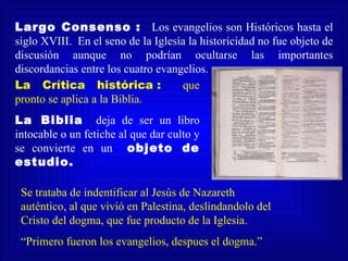 Largo Consenso : Los evangelios son Históricos hasta el
siglo XVIII. En el seno de la Iglesia la historicidad no fue objeto de
discusión aunque no podrían ocultarse las importantes
discordancias entre los cuatro evangelios.
La Crítica histórica :              que
pronto se aplica a la Biblia.
La Biblia deja de ser un libro
intocable o un fetiche al que dar culto y
se convierte en un objeto de
estudio.

 Se trataba de indentificar al Jesús de Nazareth
 auténtico, al que vivió en Palestina, deslindandolo del
 Cristo del dogma, que fue producto de la Iglesia.
 “Primero fueron los evangelios, despues el dogma.”
 