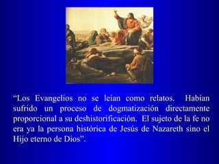 “Los Evangelios no se leían como relatos. Habían
sufrido un proceso de dogmatización directamente
proporcional a su deshistorificación. El sujeto de la fe no
era ya la persona histórica de Jesús de Nazareth sino el
Hijo eterno de Dios”.
 