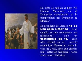En 1901 se publica el libro “El
Secreto   Mesiánico     en   el
Evangelio contribución a la
comprensión del Evangelio de
Marcos”.
El Evangelio de Marcos no es
una obra histórica - en el
sentido en que entendemos esa
afirmación     -    sino      un
testimonio de fe, cuya
idea central es el       secreto
mesiánico. Marcos no relata la
vida de Jesús, sino que elabora
una reflexión teológica sobre
Jesús como el Mesías.
 
