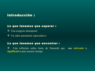 Introducción :


Lo que tenemos que superar :
 Una exégesis intemporal
 Un saber puramente especulativo

Lo que tenemos que encontrar :
 Una reflexión sobre Jesús de Nazareth que   sea relevante y
significativa para nuestro tiempo.
 