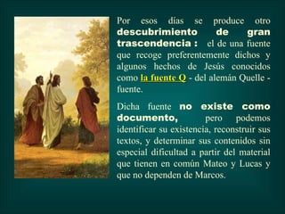 Por esos días se produce otro
descubrimiento           de    gran
trascendencia : el de una fuente
que recoge preferentemente dichos y
algunos hechos de Jesús conocidos
como la fuente Q - del alemán Quelle -
fuente.
Dicha fuente no existe como
documento,              pero podemos
identificar su existencia, reconstruir sus
textos, y determinar sus contenidos sin
especial dificultad a partir del material
que tienen en común Mateo y Lucas y
que no dependen de Marcos.
 