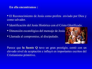 En ella encontramos :

 El Reconocimiento de Jesús como profeta enviado por Dios y
como salvador.
 Identificación del Jesús Histórico con el Cristo Glorificado.
 Dimensión escatológica del mensaje de Jesús.
 Llamada al compromiso, al discipulado.


Parece que la fuente Q tuvo un gran prestigio, contó con un
elevado nivel de aceptación e influyó en importantes escritos del
Cristianismo primitivo.
 