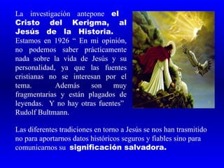 La investigación antepone el
Cristo del Kerigma, al
Jesús de la Historia.
Estamos en 1926 “ En mi opinión,
no podemos saber prácticamente
nada sobre la vida de Jesús y su
personalidad, ya que las fuentes
cristianas no se interesan por el
tema.        Además    son    muy
fragmentarias y están plagados de
leyendas. Y no hay otras fuentes”
Rudolf Bultmann.

Las diferentes tradiciones en torno a Jesús se nos han trasmitido
no para aportarnos datos históricos seguros y fiables sino para
comunicarnos su significación salvadora.
 