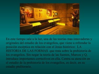 En este tiempo sale a la luz, una de las teorías mas innovadoras y
originales del estudio de los evangelios, que viene a refrendar la
posición escéptica en relación con el Jesús histórico: LA
HISTORIA DE LAS FORMAS que trata sobre la prehistoria de
los evangelios. Sin negar la teoría de las fuentes, Marcos y Q,
introduce importantes correctivos en ella. Centra su atención en
el estudio de la prehistoria de los evangelios, es decir, en su
estadio preliterario.
 