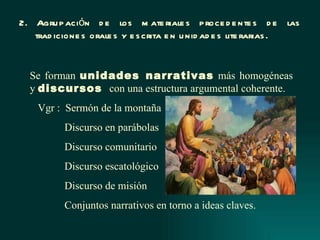 2. Agru p ación d e los m ate riale s p roce d e nte s d e las
   trad icione s orale s y e s crita e n u nid ad e s lite rarias .


  Se forman unidades narrativas más homogéneas
  y discursos con una estructura argumental coherente.
    Vgr : Sermón de la montaña
          Discurso en parábolas
          Discurso comunitario
          Discurso escatológico
          Discurso de misión
          Conjuntos narrativos en torno a ideas claves.
 