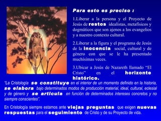 Para esto es preciso :
                                     1.Liberar a la persona y el Proyecto de
                                     Jesús de restos idealistas, metafísicos y
                                     dogmáticos que son ajenos a los evangelios
                                     y a nuestro contexto cultural.
                                     2.Liberar a la figura y el programa de Jesús
                                     de la inocencia social, cultural y de
                                     género con que se le ha presentado
                                     muchísimas veces.
                               3.Ubicar a Jesús de Nazareth llamado “El
                               Cristo”         en     el      horizonte
                               histórico.
“La Cristología se constituye en el interior de un momento definido en la historia,
se elabora bajo determinados modos de producción material, ideal, cultural, eclesial
y de género y se articula en función de determinados intereses concretos y no
siempre conscientes”.
En Cristología siempre estamos ante viejas preguntas que exigen nuevas
respuestas para el seguimiento de Cristo y de su Proyecto de vida.
 
