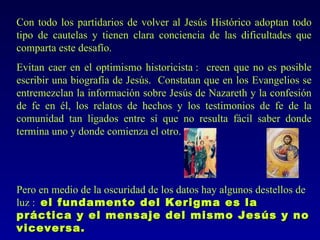 Con todo los partidarios de volver al Jesús Histórico adoptan todo
tipo de cautelas y tienen clara conciencia de las dificultades que
comparta este desafío.
Evitan caer en el optimismo historicista : creen que no es posible
escribir una biografía de Jesús. Constatan que en los Evangelios se
entremezclan la información sobre Jesús de Nazareth y la confesión
de fe en él, los relatos de hechos y los testimonios de fe de la
comunidad tan ligados entre sí que no resulta fácil saber donde
termina uno y donde comienza el otro.




Pero en medio de la oscuridad de los datos hay algunos destellos de
luz : el fundamento del Kerigma es la
práctica y el mensaje del mismo Jesús y no
viceversa.
 