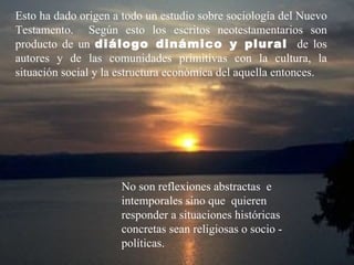 Esto ha dado origen a todo un estudio sobre sociología del Nuevo
Testamento. Según esto los escritos neotestamentarios son
producto de un diálogo dinámico y plural de los
autores y de las comunidades primitivas con la cultura, la
situación social y la estructura económica del aquella entonces.




                     No son reflexiones abstractas e
                     intemporales sino que quieren
                     responder a situaciones históricas
                     concretas sean religiosas o socio -
                     políticas.
 