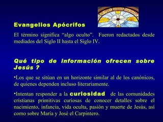 Evangelios Apócrifos
El término significa “algo oculto”. Fueron redactados desde
mediados del Siglo II hasta el Siglo IV.


Qué tipo de información ofrecen sobre
Jesús ?
•Los que se sitúan en un horizonte similar al de los canónicos,
de quienes dependen incluso literariamente.
•Intentan responder a la curiosidad de las comunidades
cristianas primitivas curiosas de conocer detalles sobre el
nacimiento, infancia, vida oculta, pasión y muerte de Jesús, así
como sobre María y José el Carpintero.
 
