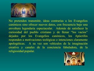 No pretenden transmitir, ideas contrarias a los Evangelios
canónicos sino ofrecer nuevos datos, con frecuencia bajo una
envoltura legendaria espectacular. Además de satisfacer la
curiosidad del pueblo cristiano y de llenar “los vacíos”
dejados por los Evangelios canónicos, los Apócrifos
responden a motivaciones teológicas e intenciones claramente
apologéticas. A su vez son vehículos de la imaginación
creativa y canales de la conciencia fabuladora, de la
religiosidad popular.
 