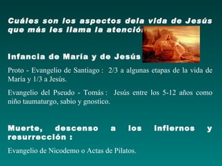 Cuáles son los aspectos dela vida de Jesús
que más les llama la atención


Infancia de María y de Jesús :
Proto - Evangelio de Santiago : 2/3 a algunas etapas de la vida de
María y 1/3 a Jesús.
Evangelio del Pseudo - Tomás : Jesús entre los 5-12 años como
niño taumaturgo, sabio y gnostico.


Muerte,   descenso               a    los      infiernos        y
resurrección :
Evangelio de Nicodemo o Actas de Pilatos.
 