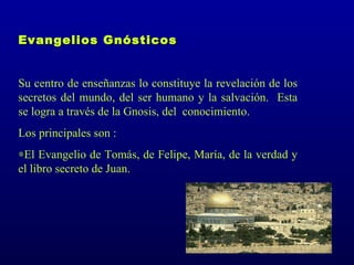 Evangelios Gnósticos


Su centro de enseñanzas lo constituye la revelación de los
secretos del mundo, del ser humano y la salvación. Esta
se logra a través de la Gnosis, del conocimiento.
Los principales son :
∗El Evangelio de Tomás, de Felipe, María, de la verdad y
el libro secreto de Juan.
 