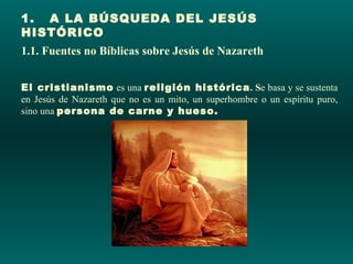 1.   A LA BÚSQUEDA DEL JESÚS
HISTÓRICO
1.1. Fuentes no Bíblicas sobre Jesús de Nazareth


El cristianismo es una religión histórica. Se basa y se sustenta
en Jesús de Nazareth que no es un mito, un superhombre o un espíritu puro,
sino una persona de carne y hueso.
 