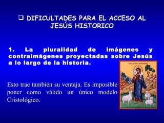  DIFICULTADES PARA EL ACCESO AL
            JESÚS HISTORICO


1.    La   pluralidad    de imágenes y
contraimágenes proyectadas sobre Jesús
a lo largo de la historia.



Esto trae también su ventaja. Es imposible
poner como válido un único modelo
Cristológico.
 
