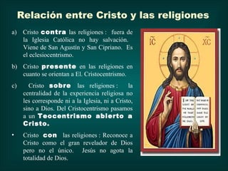 Relación entre Cristo y las religiones
a) Cristo contra las religiones : fuera de
   la Iglesia Católica no hay salvación.
   Viene de San Agustín y San Cipriano. Es
   el eclesiocentrismo.
b) Cristo presente en las religiones en
   cuanto se orientan a El. Cristocentrismo.
c)      Cristo sobre las religiones :            la
      centralidad de la experiencia religiosa no
      les corresponde ni a la Iglesia, ni a Cristo,
      sino a Dios. Del Cristocentrismo pasamos
      a un Teocentrismo abierto a
      Cristo.
•     Cristo con las religiones : Reconoce a
      Cristo como el gran revelador de Dios
      pero no el único. Jesús no agota la
      totalidad de Dios.
 