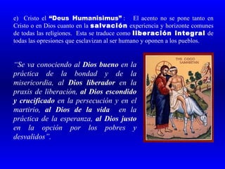 e) Cristo el “Deus Humanisimus” : El acento no se pone tanto en
Cristo o en Dios cuanto en la salvación experiencia y horizonte comunes
de todas las religiones. Esta se traduce como liberación integral de
todas las opresiones que esclavizan al ser humano y oponen a los pueblos.


“Se va conociendo al Dios bueno en la
práctica de la bondad y de la
misericordia, al Dios liberador en la
praxis de liberación, al Dios escondido
y crucificado en la persecución y en el
martirio, al Dios de la vida en la
práctica de la esperanza, al Dios justo
en la opción por los pobres y
desvalidos”.
 