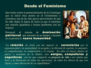 Desde el Feminismo
Que lucha contra la patriarcalización de la Cristología
que se inició muy pronto en el Cristianismo y
constituye una de las más graves perversiones de que
ha sido objeto la figura de Jesús ya que el mantiene
una relación igualitaria e incluso preferente con las
mujeres.
Renunció     al   sistema de  dominación
patriarcal que encontró en su tiempo y encarnó
en su persona la nueva humanidad.

”La relación de Jesús con las mujeres se caracteriza por la
espontaneidad y la naturalidad, la acogida y la libertad de espíritu, la amistad y
el compañerismo, la comprensión y el respeto. En ellas no busca objetos de
placer o sustitutas de la Madre, sino amigas, compañeras y
seguidoras con las que compartir un proyecto de vida y un camino que
lleve a la liberación de todas las opresiones, de todos los abusos de que son
objeto y como liberación de su culpabilidad”.
 