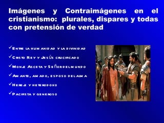 Imágenes y Contraimágenes en el
cristianismo: plurales, dispares y todas
con pretensión de verdad

E ntre la h u m anid ad y la d ivinid ad
C ris to R e y y Je s ús cru cificad o
Monj As ce ta y S e ñor d e l m u nd o
     e
Am ante , am ad o, e s p os o d e l alm a
H e re j y h e te rod oxo
         e
P acifis ta y ge ne ros o
 