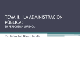 TEMA II. LA ADMINISTRACION
PÚBLICA:
SU PERSONERIA JURIDICA
Dr. Pedro Ant. Blanco Peralta

 