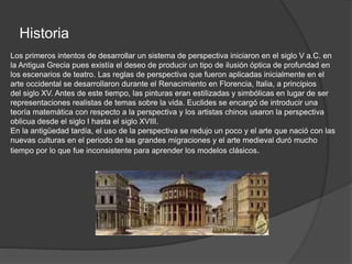 Historia
Los primeros intentos de desarrollar un sistema de perspectiva iniciaron en el siglo V a.C. en
la Antigua Grecia pues existía el deseo de producir un tipo de ilusión óptica de profundad en
los escenarios de teatro. Las reglas de perspectiva que fueron aplicadas inicialmente en el
arte occidental se desarrollaron durante el Renacimiento en Florencia, Italia, a principios
del siglo XV. Antes de este tiempo, las pinturas eran estilizadas y simbólicas en lugar de ser
representaciones realistas de temas sobre la vida. Euclides se encargó de introducir una
teoría matemática con respecto a la perspectiva y los artistas chinos usaron la perspectiva
oblicua desde el siglo I hasta el siglo XVIII.
En la antigüedad tardía, el uso de la perspectiva se redujo un poco y el arte que nació con las
nuevas culturas en el periodo de las grandes migraciones y el arte medieval duró mucho
tiempo por lo que fue inconsistente para aprender los modelos clásicos.
 