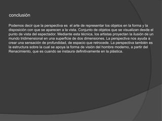 conclusión
Podemos decir que la perspectiva es el arte de representar los objetos en la forma y la
disposición con que se aparecen a la vista. Conjunto de objetos que se visualizan desde el
punto de vista del espectador. Mediante esta técnica, los artistas proyectan la ilusión de un
mundo tridimensional en una superficie de dos dimensiones. La perspectiva nos ayuda a
crear una sensación de profundidad, de espacio que retrocede. La perspectiva también es
la estructura sobre la cual se apoya la forma de visión del hombre moderno, a partir del
Renacimiento, que es cuando se instaura definitivamente en la plástica.
 