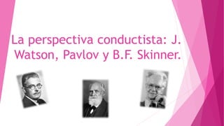 La perspectiva conductista: J. 
Watson, Pavlov y B.F. Skinner. 
 